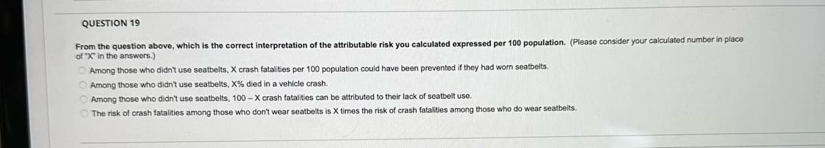 QUESTION 19
From the question above, which is the correct interpretation of the attributable risk you calculated expressed per 100 population. (Please consider your calculated number in place
of "X" in the answers.)
Among those who didn't use seatbelts, X crash fatalities per 100 population could have been prevented if they had worn seatbelts.
Among those who didn't use seatbelts, X% died in a vehicle crash.
Among those who didn't use seatbelts, 100-X crash fatalities can be attributed to their lack of seatbelt use.
The risk of crash fatalities among those who don't wear seatbelts is X times the risk of crash fatalities among those who do wear seatbelts.