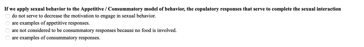 If we apply sexual behavior to the Appetitive / Consummatory model of behavior, the copulatory responses that serve to complete the sexual interaction
do not serve to decrease the motivation to engage in sexual behavior.
are examples of appetitive responses.
are not considered to be consummatory responses because no food is involved.
are examples of consummatory responses.