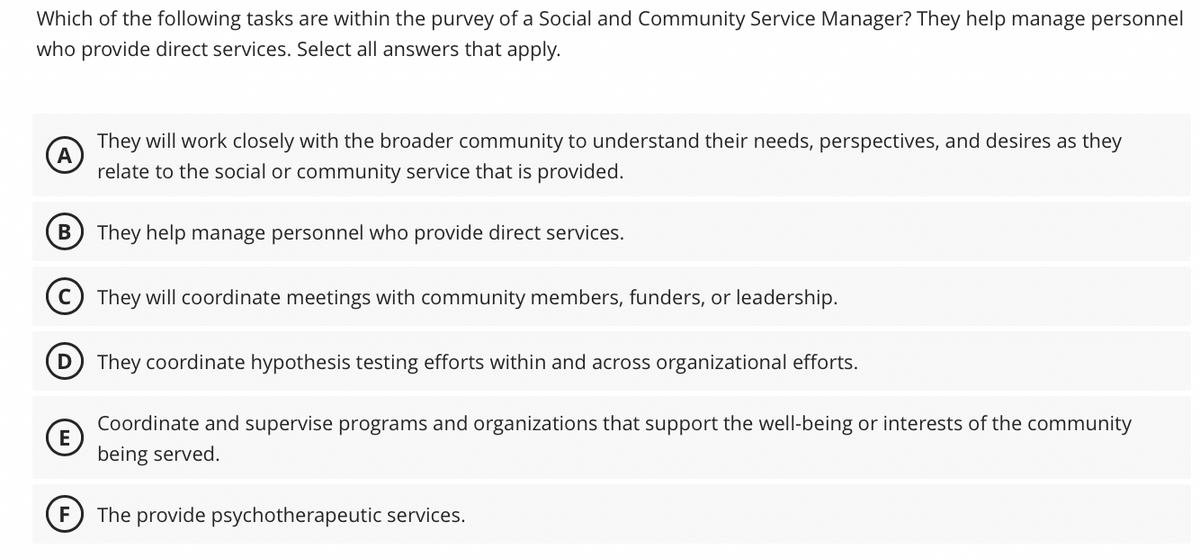 Which of the following tasks are within the purvey of a Social and Community Service Manager? They help manage personnel
who provide direct services. Select all answers that apply.
A
They will work closely with the broader community to understand their needs, perspectives, and desires as they
relate to the social or community service that is provided.
They help manage personnel who provide direct services.
They will coordinate meetings with community members, funders, or leadership.
E
They coordinate hypothesis testing efforts within and across organizational efforts.
Coordinate and supervise programs and organizations that support the well-being or interests of the community
being served.
F The provide psychotherapeutic services.