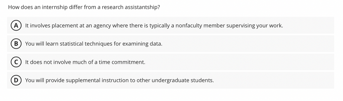 How does an internship differ from a research assistantship?
D
It involves placement at an agency where there is typically a nonfaculty member supervising your work.
You will learn statistical techniques for examining data.
It does not involve much of a time commitment.
You will provide supplemental instruction to other undergraduate students.