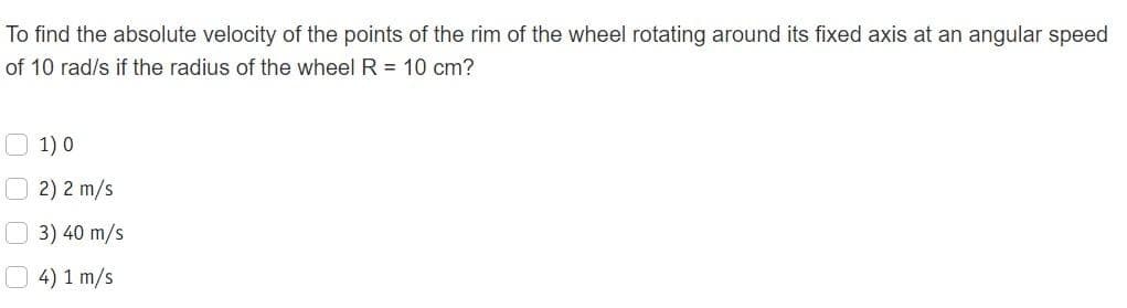 To find the absolute velocity of the points of the rim of the wheel rotating around its fixed axis at an angular speed
of 10 rad/s if the radius of the wheel R = 10 cm?
1) 0
2) 2 m/s
3) 40 m/s
4) 1 m/s