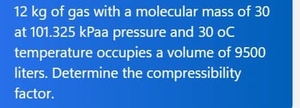 12 kg of gas with a molecular mass of 30
at 101.325 kPaa pressure and 30 oC
temperature occupies a volume of 9500
liters. Determine the compressibility
factor.