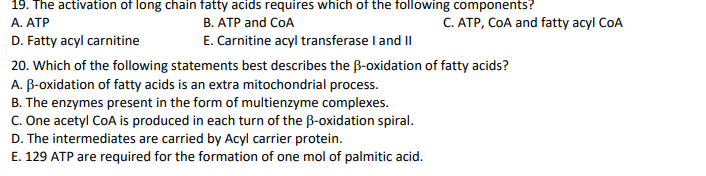 19. The activation of long chain fatty acids requires which of the following components?
B. ATP and CoA
E. Carnitine acyl transferase I and II
C. ATP, COA and fatty acyl CoA
A. ATP
D. Fatty acyl carnitine
20. Which of the following statements best describes the B-oxidation of fatty acids?
A. B-oxidation of fatty acids is an extra mitochondrial process.
B. The enzymes present in the form of multienzyme complexes.
C. One acetyl CoA is produced in each turn of the B-oxidation spiral.
D. The intermediates are carried by Acyl carrier protein.
E. 129 ATP are required for the formation of one mol of palmitic acid.

