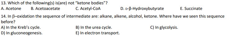 13. Which of the following(s) is(are) not "ketone bodies"?
B. Acetoacetate
C. Acetyl-CoA
A. Acetone
D. D-B-Hydroxybutyrate
E. Succinate
14. In B-oxidation the sequence of intermediate are: alkane, alkene, alcohol, ketone. Where have we seen this sequence
before?
A) In the Kreb's cycle.
D) In gluconeogenesis.
B) In the urea cycle.
E) In electron transport.
C) In glycolysis.
