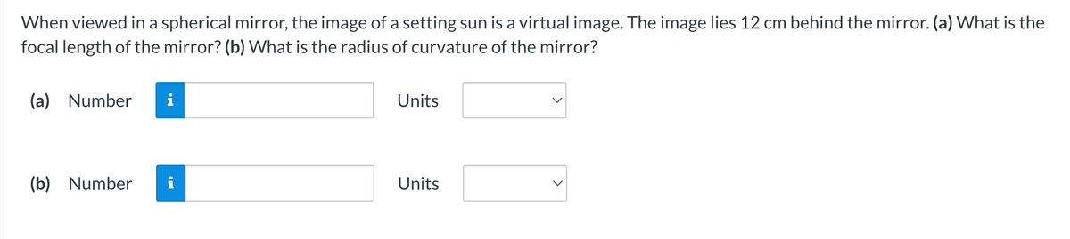 When viewed in a spherical mirror, the image of a setting sun is a virtual image. The image lies 12 cm behind the mirror. (a) What is the
focal length of the mirror? (b) What is the radius of curvature of the mirror?
(a) Number
(b) Number i
Units
Units