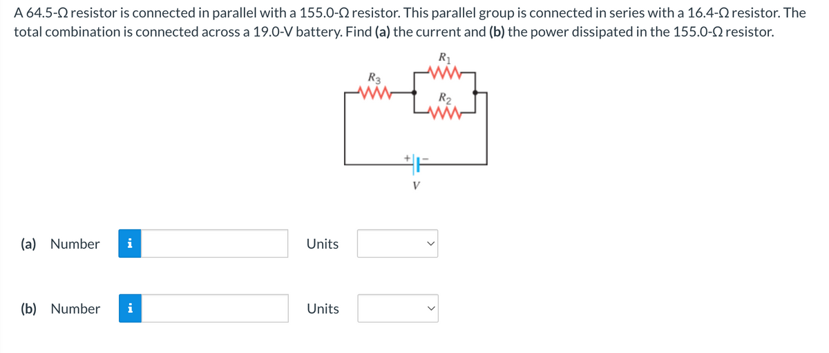 A 64.5- resistor is connected in parallel with a 155.0- resistor. This parallel group is connected in series with a 16.4- resistor. The
total combination is connected across a 19.0-V battery. Find (a) the current and (b) the power dissipated in the 155.0-2 resistor.
R₁
(a) Number
(b) Number i
Units
Units
R3
ww
V
R2
ww