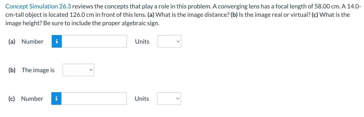 Concept Simulation 26.3 reviews the concepts that play a role in this problem. A converging lens has a focal length of 58.00 cm. A 14.0-
cm-tall object is located 126.0 cm in front of this lens. (a) What is the image distance? (b) Is the image real or virtual? (c) What is the
image height? Be sure to include the proper algebraic sign.
(a) Number
(b) The image is
(c) Number
MO
Units
Units