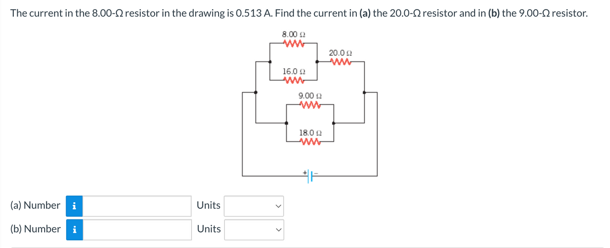 The current in the 8.00- resistor in the drawing is 0.513 A. Find the current in (a) the 20.0- resistor and in (b) the 9.00- resistor.
8.00 Ω
(a) Number i
(b) Number
Units
Units
16.0 Ω
9.00 £2
18.0 22
www
+H
20.0 22