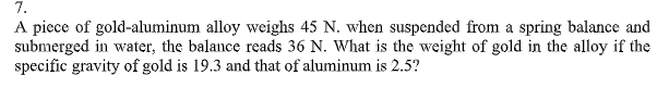 7.
A piece of gold-aluminum alloy weighs 45 N. when suspended from a spring balance and
submerged in water, the balance reads 36 N. What is the weight of gold in the alloy if the
specific gravity of gold is 19.3 and that of aluminum is 2.5?
