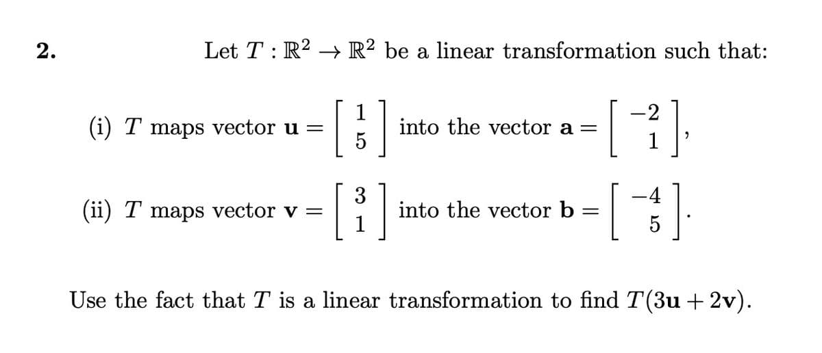 2.
Let T : R² → R² be a linear transformation such that:
1
-2
(i) T maps vector u =
into the vector a =
[
5
3
(ii) T maps vector v =
[³]
into the vector b =
[
Use the fact that T is a linear transformation to find T(3u +2v).
-4