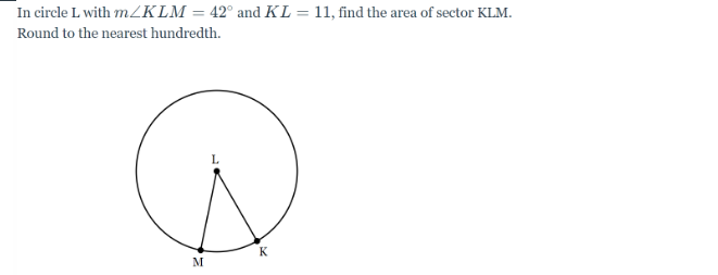 In circle L with m/KLM = 42° and KL = 11, find the area of sector KLM.
Round to the nearest hundredth.
Е
M
K
L
