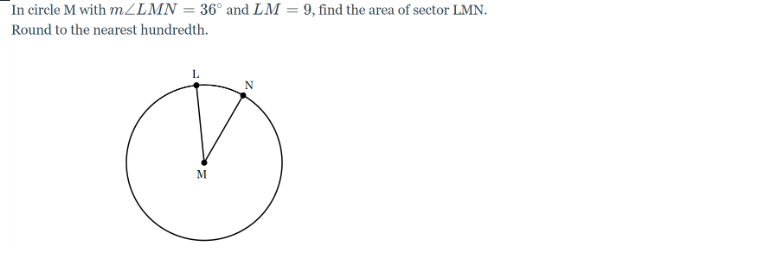 In circle M with m/LMN = 36° and LM = 9, find the area of sector LMN.
Round to the nearest hundredth.
M