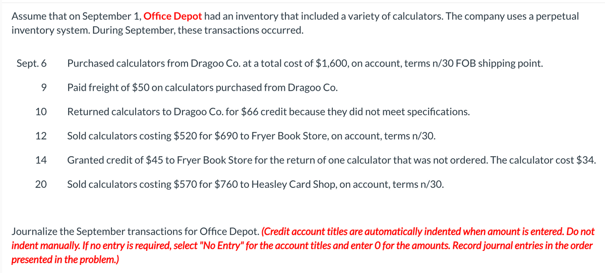 Assume that on September 1, Office Depot had an inventory that included a variety of calculators. The company uses a perpetual
inventory system. During September, these transactions occurred.
Sept. 6
Purchased calculators from Dragoo Co. at a total cost of $1,600, on account, terms n/30 FOB shipping point.
9
Paid freight of $50 on calculators purchased from Dragoo Co.
10
Returned calculators to Dragoo Co. for $66 credit because they did not meet specifications.
12
Sold calculators costing $520 for $690 to Fryer Book Store, on account, terms n/30.
14
20
Granted credit of $45 to Fryer Book Store for the return of one calculator that was not ordered. The calculator cost $34.
Sold calculators costing $570 for $760 to Heasley Card Shop, on account, terms n/30.
Journalize the September transactions for Office Depot. (Credit account titles are automatically indented when amount is entered. Do not
indent manually. If no entry is required, select "No Entry" for the account titles and enter O for the amounts. Record journal entries in the order
presented in the problem.)