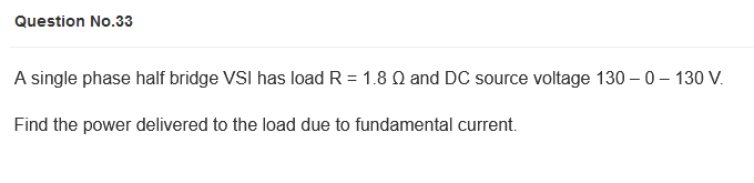 Question No.33
A single phase half bridge VSI has load R = 1.8 Q and DC source voltage 130 – 0 – 130 V.
Find the power delivered to the load due to fundamental current.
