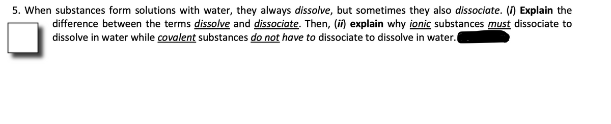 5. When substances form solutions with water, they always dissolve, but sometimes they also dissociate. (i) Explain the
difference between the terms dissolve and dissociate. Then, (ii) explain why ionic substances must dissociate to
dissolve in water while covalent substances do not have to dissociate to dissolve in water.
