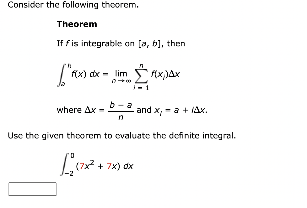 Consider the following theorem.
Theorem
If f is integrable on [a, b], then
9.
n
f(x) dx = lim S {(x;)Ax
n> 00
i = 1
b
where Ax =
— а
and x; *
= a + ¡Ax,
n
Use the given theorem to evaluate the definite integral.
(7x2 + 7x) dx
-2
