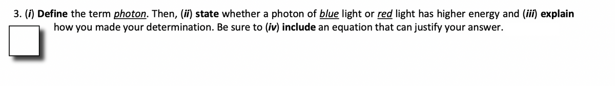 3. (i) Define the term photon. Then, (ii) state whether a photon of blue light or red light has higher energy and (iii) explain
how you made your determination. Be sure to (iv) include an equation that can justify your answer.
