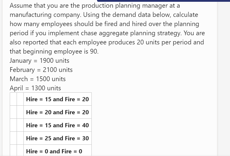 Assume that you are the production planning manager at a
manufacturing company. Using the demand data below, calculate
how many employees should be fired and hired over the planning
period if you implement chase aggregate planning strategy. You are
also reported that each employee produces 20 units per period and
that beginning employee is 90.
January = 1900 units
February = 2100 units
March = 1500 units
April = 1300 units
Hire = 15 and Fire = 20
Hire = 20 and Fire = 20
Hire = 15 and Fire = 40
Hire = 25 and Fire = 30
Hire = 0 and Fire = 0
%3D
