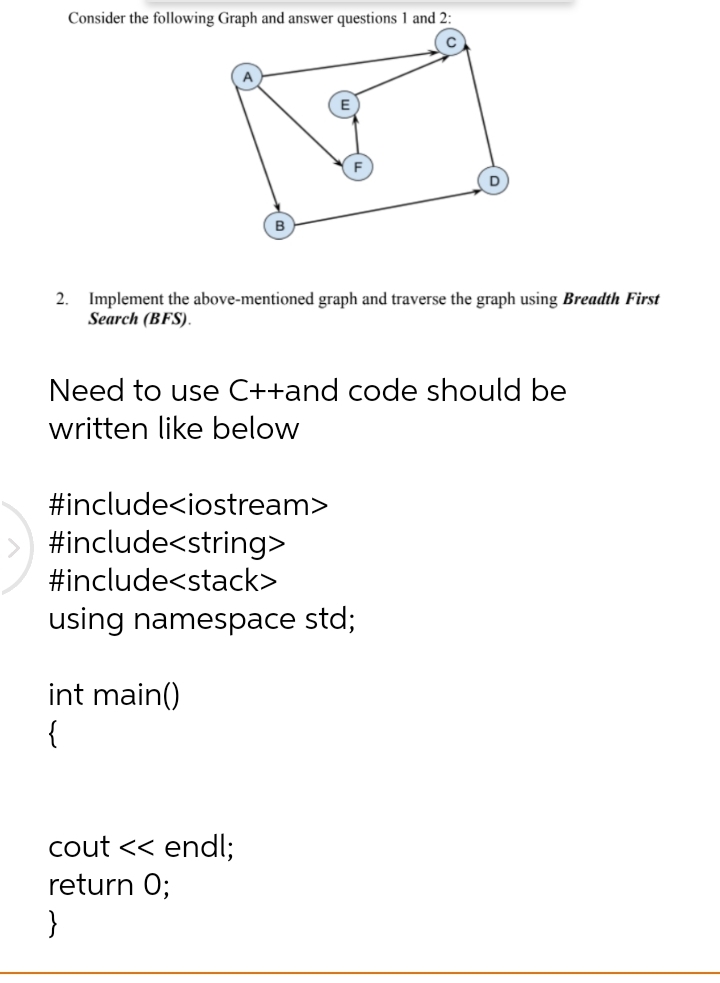 Consider the following Graph and answer questions 1 and 2:
2. Implement the above-mentioned graph and traverse the graph using Breadth First
Search (BFS).
Need to use C++and code should be
written like below
#include<iostream>
#include<string>
#include<stack>
using namespace std;
int main()
{
cout << endl;
return 0;
}
