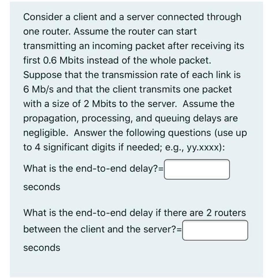 Consider a client and a server connected through
one router. Assume the router can start
transmitting an incoming packet after receiving its
first 0.6 Mbits instead of the whole packet.
Suppose that the transmission rate of each link is
6 Mb/s and that the client transmits one packet
with a size of 2 Mbits to the server. Assume the
propagation, processing, and queuing delays are
negligible. Answer the following questions (use up
to 4 significant digits if needed; e.g., yy.xxxx):
What is the end-to-end delay?3D
seconds
What is the end-to-end delay if there are 2 routers
between the client and the server?=
seconds
