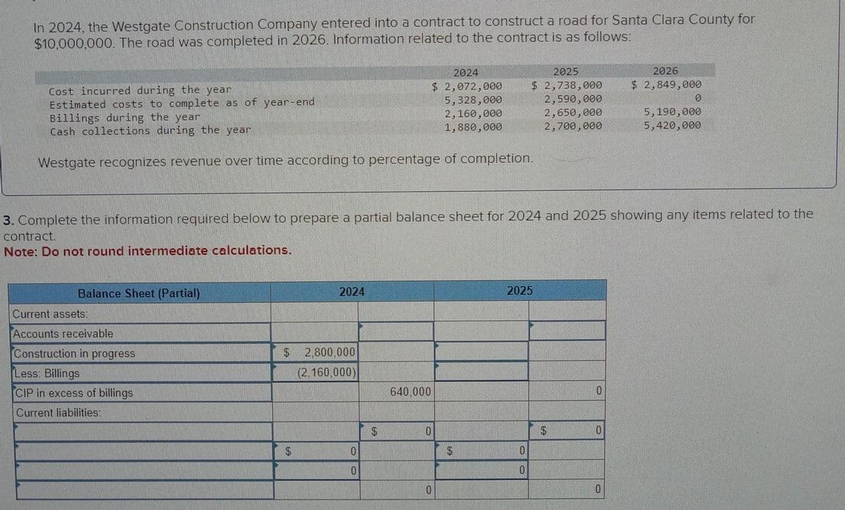 In 2024, the Westgate Construction Company entered into a contract to construct a road for Santa Clara County for
$10,000,000. The road was completed in 2026. Information related to the contract is as follows:
Cost incurred during the year
Estimated costs to complete as of year-end
Billings during the year
Cash collections during the year
Westgate recognizes revenue over time according to percentage of completion.
Balance Sheet (Partial)
Current assets:
Accounts receivable
Construction in progress
Less: Billings
CIP in excess of billings
Current liabilities:
3. Complete the information required below to prepare a partial balance sheet for 2024 and 2025 showing any items related to the
contract.
Note: Do not round intermediate calculations.
2024
$ 2,800,000
(2,160,000)
$
0
0
69
640,000
2024
$ 2,072,000
5,328,000
2,160,000
1,880,000
0
0
2025
$ 2,738,000
2,590,000
2,650,000
2,700,000
$
2025
0
0
$
0
0
2026
$ 2,849,000
0
0
5,190,000
5,420,000