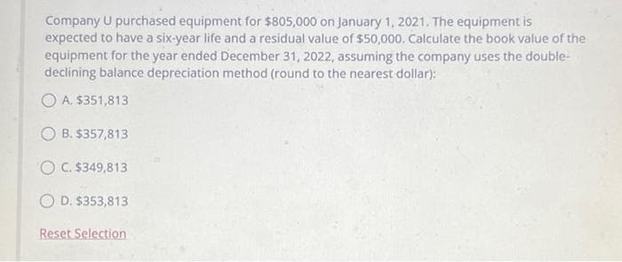 Company U purchased equipment for $805,000 on January 1, 2021. The equipment is
expected to have a six-year life and a residual value of $50,000. Calculate the book value of the
equipment for the year ended December 31, 2022, assuming the company uses the double-
declining balance depreciation method (round to the nearest dollar):
A. $351,813
OB. $357,813
O C. $349,813
OD. $353,813
Reset Selection