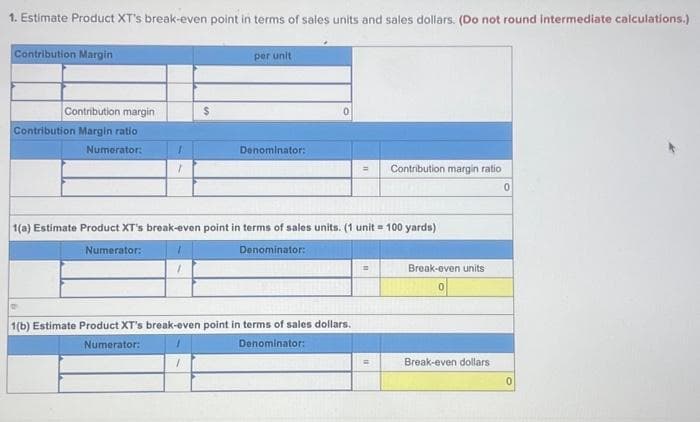 1. Estimate Product XT's break-even point in terms of sales units and sales dollars. (Do not round intermediate calculations.)
Contribution Margin
Contribution margin
Contribution Margin ratio
Numerator:
1
$
1
per unit
Denominator:
1(a) Estimate Product XT's break-even point in terms of sales units. (1 unit = 100 yards)
Numerator:
Denominator:
= Contribution margin ratio
1(b) Estimate Product XT's break-even point in terms of sales dollars.
Numerator:
1
Denominator:
7
Break-even units
0
Break-even dollars
0
0