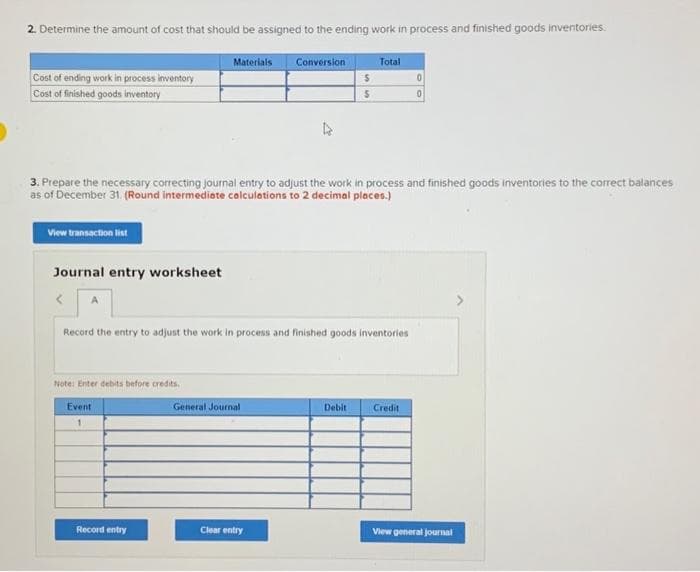 2. Determine the amount of cost that should be assigned to the ending work in process and finished goods inventories.
Cost of ending work in process inventory
Cost of finished goods inventory
View transaction list
Journal entry worksheet
< A
Note: Enter debits before credits.
Materials
3. Prepare the necessary correcting journal entry to adjust the work in process and finished goods inventories to the correct balances
as of December 31. (Round intermediate calculations to 2 decimal places.)
Event
1
Record entry
Record the entry to adjust the work in process and finished goods inventories
Conversion
General Journal
Clear entry
$
S
Total
Debit
0
Credit
View general journal