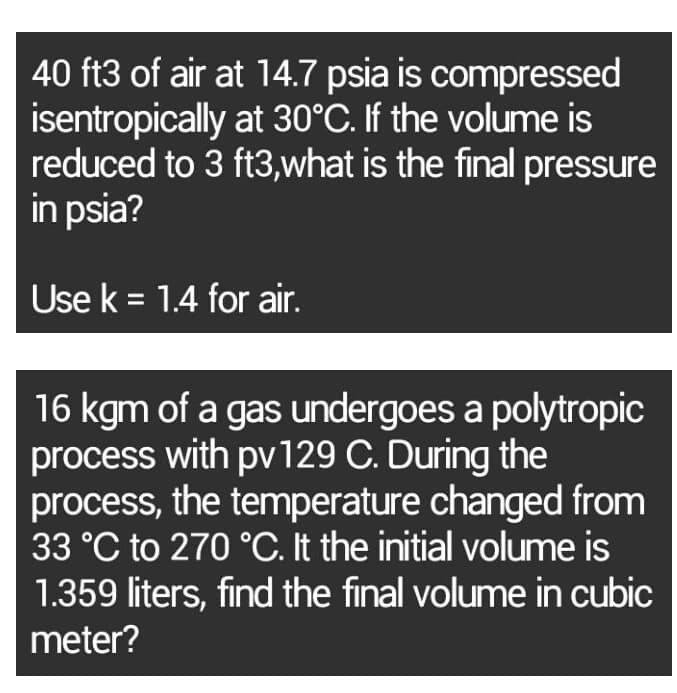 40 ft3 of air at 14.7 psia is compressed
isentropically at 30°C. If the volume is
reduced to 3 ft3,what is the final pressure
in psia?
Use k = 1.4 for air.
16 kgm of a gas undergoes a polytropic
process with pv129 C. During the
process, the temperature changed from
33 °C to 270 °C. It the initial volume is
1.359 liters, find the final volume in cubic
meter?
