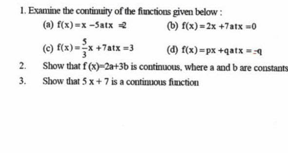 1. Examine the continuity of the fiunctions given below:
(a) f(x) =x -5atx 2
(b) f(x) = 2x +7atx 0
(c) f(x) =x+7atx 3
(d) f(x)=px +qatx =-4
2.
Show that f (x)-2a+3b is continuous, where a and b are constants
3.
Show that 5 x+ 7 is a continuous fimction
