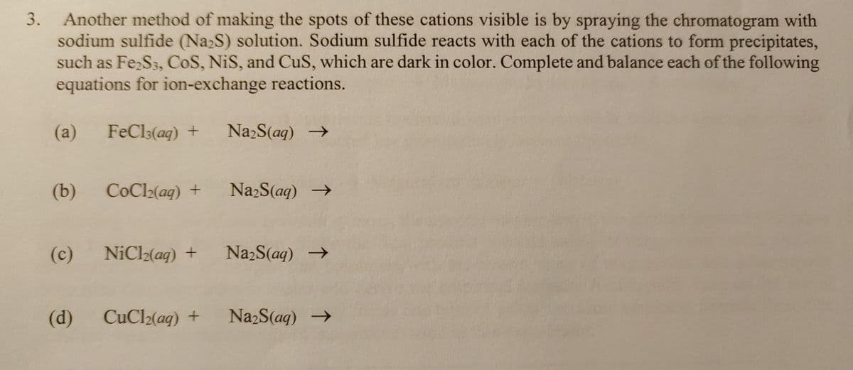 3. Another method of making the spots of these cations visible is by spraying the chromatogram with
sodium sulfide (Na₂S) solution. Sodium sulfide reacts with each of the cations to form precipitates,
such as Fe₂S3, CoS, NiS, and CuS, which are dark in color. Complete and balance each of the following
equations for ion-exchange reactions.
(a) FeCl3(aq) +
(b)
(c)
(d)
CoCl₂(aq) +
Na₂S(aq) →
Na₂S(aq) →
NiCl₂(aq) + Na₂S(aq) →
CuCl(aq) + Na₂S(aq) →