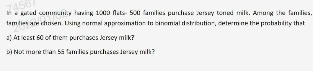 74567
In a gated
are chosen. Using normal approximation to binomial distribution, determine the probability that
familic community having 1000 flats- 500 families purchase Jersey toned milk. Among the families,
20es
a) At least 60 of them purchases Jersey milk?
b) Not more than 55 families purchases Jersey milk?