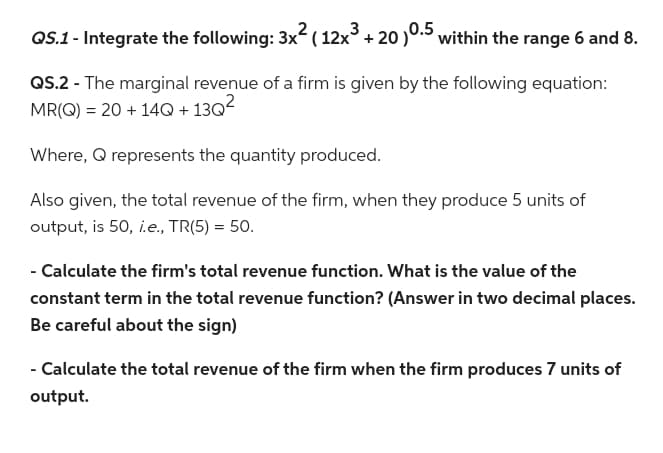 QS.1 - Integrate the following: 3x² ( 12x³ + 20 )0.5 within the range 6 and 8.
QS.2 - The marginal revenue of a firm is given by the following equation:
MR(Q) = 20 + 14Q +13Q²
Where, Q represents the quantity produced.
Also given, the total revenue of the firm, when they produce 5 units of
output, is 50, i.e., TR(5) = 50.
- Calculate the firm's total revenue function. What is the value of the
constant term in the total revenue function? (Answer in two decimal places.
Be careful about the sign)
- Calculate the total revenue of the firm when the firm produces 7 units of
output.