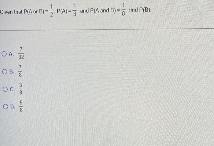 1
1
Given that P(A or B)=P(A)=, and P(A and B) =
8
O A.
OB.
O C.
7
- 1100
32
7
8
3100
8
5/8
OD. //
find P(B).