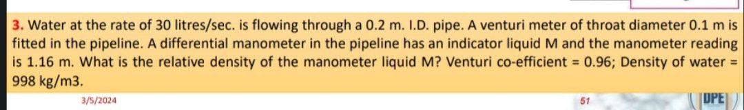 3. Water at the rate of 30 litres/sec. is flowing through a 0.2 m. 1.D. pipe. A venturi meter of throat diameter 0.1 m is
fitted in the pipeline. A differential manometer in the pipeline has an indicator liquid M and the manometer reading
is 1.16 m. What is the relative density of the manometer liquid M? Venturi co-efficient = 0.96; Density of water =
998 kg/m3.
UPE
3/5/2024
51