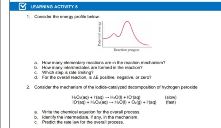 LEARNING ACTIVITY 8
1. Consider the energy profile below:
Reaction progess
a. How many elementary reactions are in the reaction mechanism?
b. How many intermediates are formed in the reaction?
c. Which step is rate limiting?
d. For the overall reaction, is AE positive, negative, or zero?
2. Consider the mechanism of the iodide-catalyzed decomposition of hydrogen peroxide
H.O:(aq) + I(aq) → H:O() + 10 (aq)
10(aq) + H2O:(aq) - H:O(1) + Oz(g) + I'(aq)
(slow)
(fast)
a. Write the chemical equation for the overall process.
b. Identify the intermediate, if any, in the mechanism.
c. Predict the rate law for the overall process.
Potential energy
