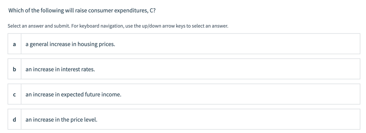 Which of the following will raise consumer expenditures, C?
Select an answer and submit. For keyboard navigation, use the up/down arrow keys to select an answer.
a
b
с
d
a general increase in housing prices.
an increase in interest rates.
an increase in expected future income.
an increase in the price level.