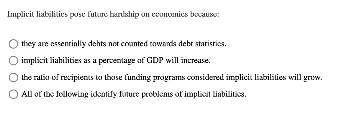 Implicit liabilities pose future hardship on economies because:
O they are essentially debts not counted towards debt statistics.
implicit liabilities as a percentage of GDP will increase.
the ratio of recipients to those funding programs considered implicit liabilities will grow.
All of the following identify future problems of implicit liabilities.