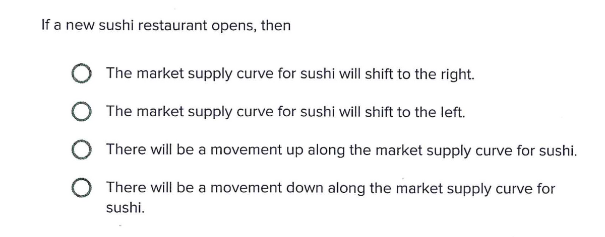 If a new sushi restaurant opens, then
The market supply curve for sushi will shift to the right.
O
The market supply curve for sushi will shift to the left.
O There will be a movement up along the market supply curve for sushi.
O There will be a movement down along the market supply curve for
sushi.