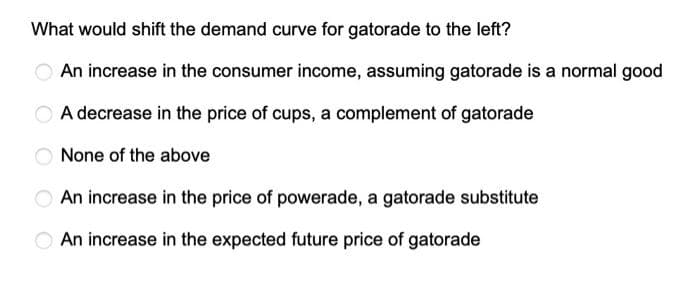 What would shift the demand curve for gatorade to the left?
An increase in the consumer income, assuming gatorade is a normal good
A decrease in the price of cups, a complement of gatorade
None of the above
An increase in the price of powerade, a gatorade substitute
An increase in the expected future price of gatorade