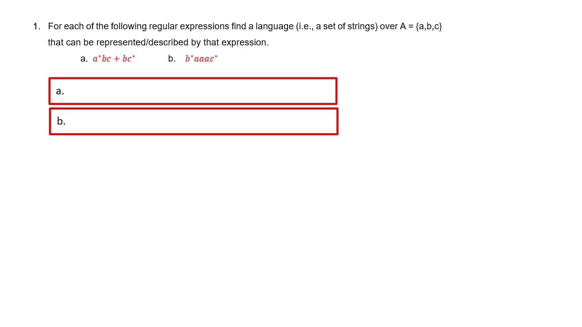 1. For each of the following regular expressions find a language (i.e., a set of strings) over A = {a,b,c}
that can be represented/described by that expression.
a. a*bc + bc*
b. b*aaac*
а.
b.

