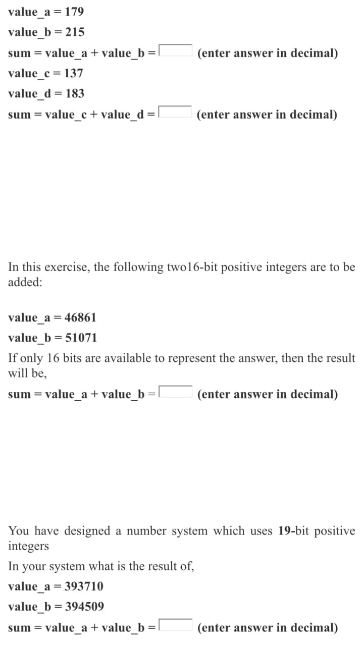 value_a = 179
value_b = 215
sum = value a + value b =
(enter answer in decimal)
value_c = 137
value d = 183
sum = value_c + value_d =|
(enter answer in decimal)
In this exercise, the following two16-bit positive integers are to be
added:
value_a = 46861
value_b
= 51071
If only 16 bits are available to represent the answer, then the result
will be,
sum = value_a + value_b
(enter answer in decimal)
You have designed a number system which uses 19-bit positive
integers
In your system what is the result of,
value a = 393710
value_b = 394509
sum = value_a + value_b
(enter answer in decimal)
