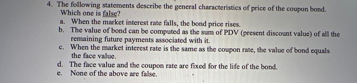 4. The following statements describe the general characteristics of price of the coupon bond.
Which one is false?
a. When the market interest rate falls, the bond price rises.
b. The value of bond can be computed as the sum of PDV (present discount value) of all the
remaining future payments associated with it.
c. When the market interest rate is the same as the coupon rate, the value of bond equals
the face value.
d. The face value and the coupon rate are fixed for the life of the bond.
None of the above are false.
е.

