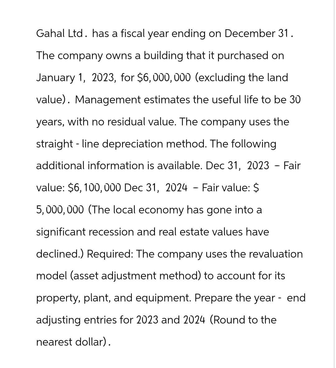 Gahal Ltd. has a fiscal year ending on December 31.
The company owns a building that it purchased on
January 1, 2023, for $6,000,000 (excluding the land
value). Management estimates the useful life to be 30
years, with no residual value. The company uses the
-
straight line depreciation method. The following
additional information is available. Dec 31, 2023 - Fair
value: $6,100,000 Dec 31, 2024 - Fair value: $
5,000,000 (The local economy has gone into a
significant recession and real estate values have
declined.) Required: The company uses the revaluation
model (asset adjustment method) to account for its
property, plant, and equipment. Prepare the year - end
adjusting entries for 2023 and 2024 (Round to the
nearest dollar).