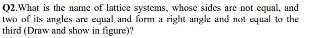 Q2.What is the name of lattice systems, whose sides are not equal, and
two of its angles are equal and form a right angle and not equal to the
third (Draw and show in figure)?
