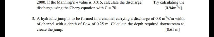 2000. If the Manning's n value is 0.015, calculate the discharge.
Try calculating the
[0.94m'/s].
discharge using the Chezy equation with C = 70.
3. A hydraulic jump is to be formed in a channel carrying a discharge of 0.8 m'/s/m width
of channel with a depth of flow of 0.25 m. Calculate the depth required downstream to
[0.61 m]
create the jump.
