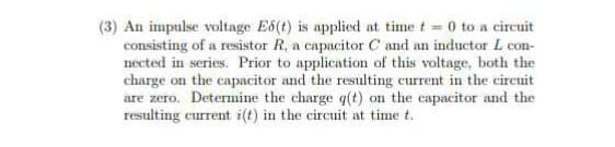 (3) An impulse voltage E6(t) is applied at time t = 0 to a circuit
consisting of a resistor R, a capacitor C and an inductor L con-
nected in series. Prior to application of this voltage, both the
charge on the capacitor and the resulting current in the circuit
are zero. Determine the charge q(t) on the capacitor and the
resulting current i(t) in the circuit at time t.