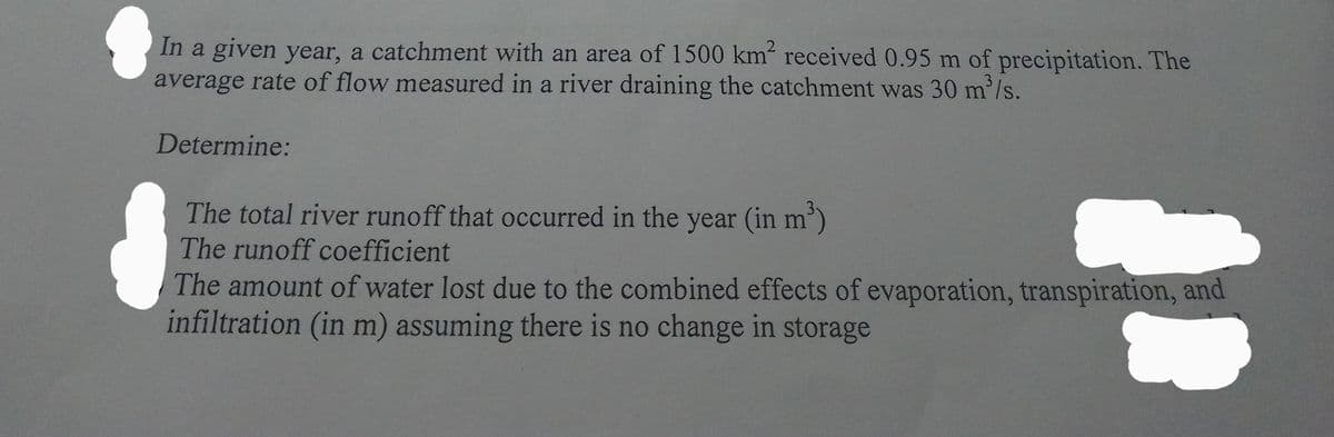 In a given year, a catchment with an area of 1500 km² received 0.95 m of precipitation. The
average rate of flow measured in a river draining the catchment was 30 m³/s.
Determine:
The total river runoff that occurred in the year (in m³)
The runoff coefficient
The amount of water lost due to the combined effects of evaporation, transpiration, and
infiltration (in m) assuming there is no change in storage