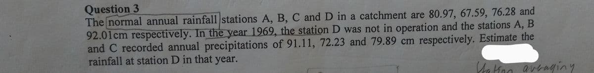 Question 3
The normal annual rainfall stations A, B, C and D in a catchment are 80.97, 67.59, 76.28 and
92.01cm respectively. In the year 1969, the station D was not in operation and the stations A, B
and C recorded annual precipitations of 91.11, 72.23 and 79.89 cm respectively. Estimate the
rainfall at station D in that year.
Station averaging