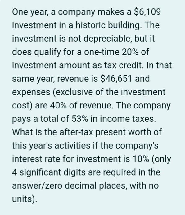 One year, a company makes a $6,109
investment in a historic building. The
investment is not depreciable, but it
does qualify for a one-time 20% of
investment amount as tax credit. In that
same year, revenue is $46,651 and
expenses (exclusive of the investment
cost) are 40% of revenue. The company
pays a total of 53% in income taxes.
What is the after-tax present worth of
this year's activities if the company's
interest rate for investment is 10% (only
4 significant digits are required in the
answer/zero decimal places, with no
units).